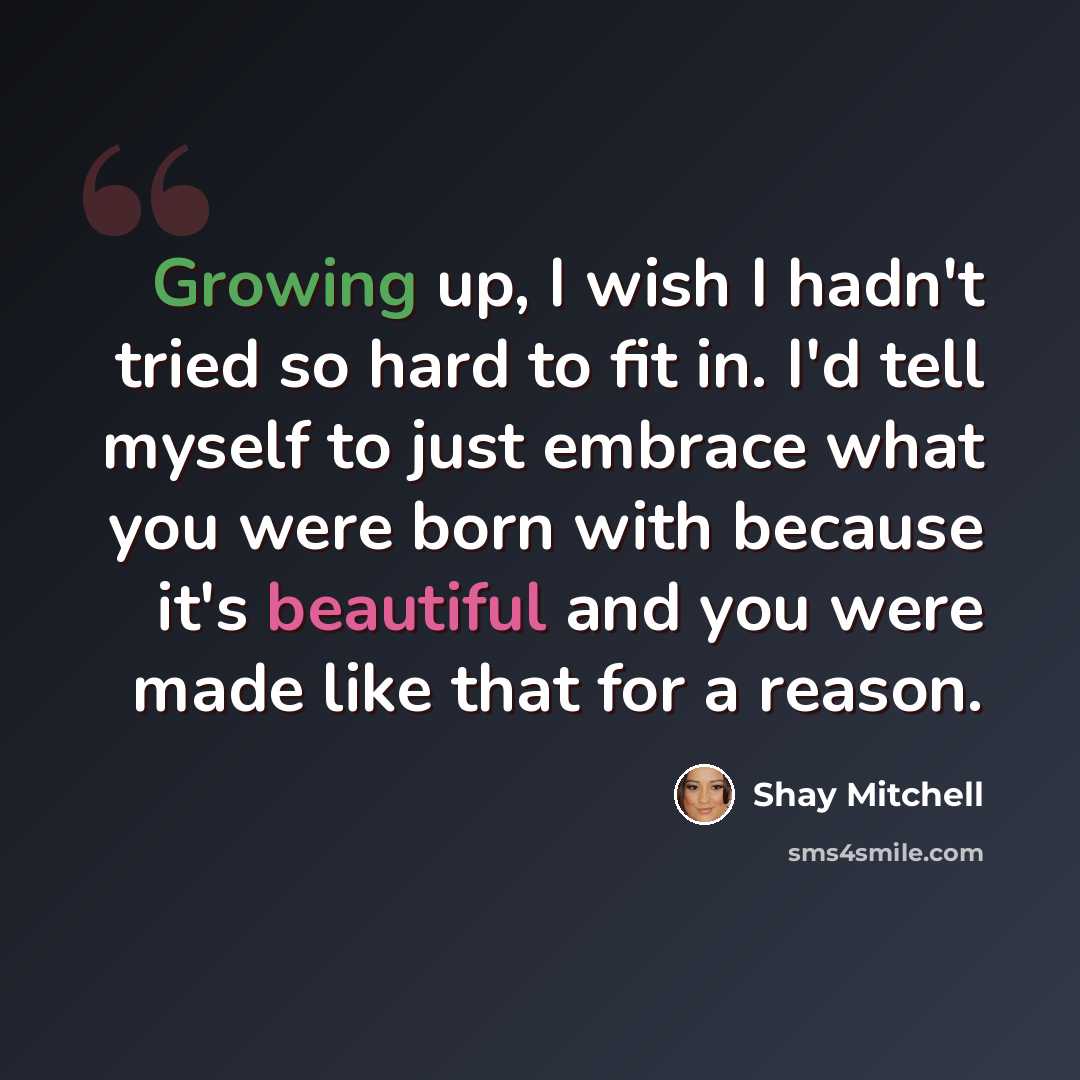 “Growing up, I wish I hadn't tried so hard to fit in. I'd tell myself to just embrace what you were born with because it's beautiful and you were made like that for a reason.” quote by Shay Mitchell