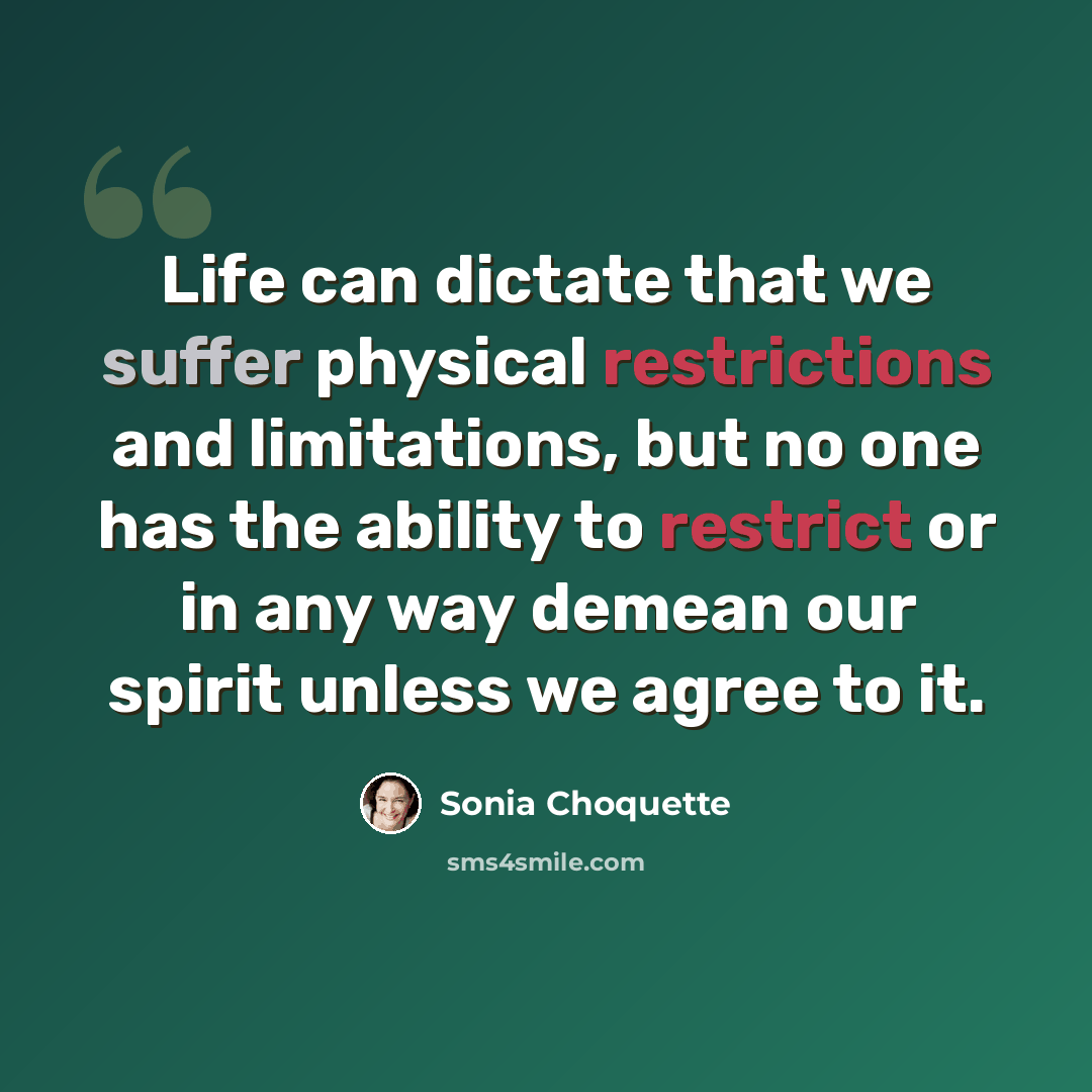 “Life can dictate that we suffer physical restrictions and limitations, but no one has the ability to restrict or in any way demean our spirit unless we agree to it.” quote by Sonia Choquette
