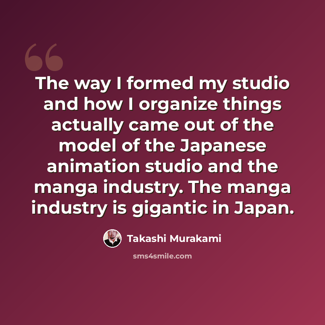 “The way I formed my studio and how I organize things actually came out of the model of the Japanese animation studio and the manga industry. The manga industry is gigantic in Japan.” quote by Takashi Murakami
