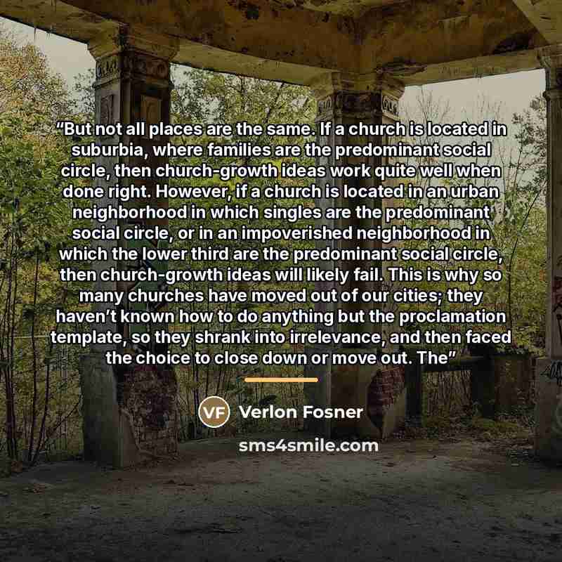 “But not all places are the same. If a church is located in suburbia, where families are the predominant social circle, then church-growth ideas work quite well when done right. However, if a church is located in an urban neighborhood in which singles are the predominant social circle, or in an…” quote by Verlon Fosner