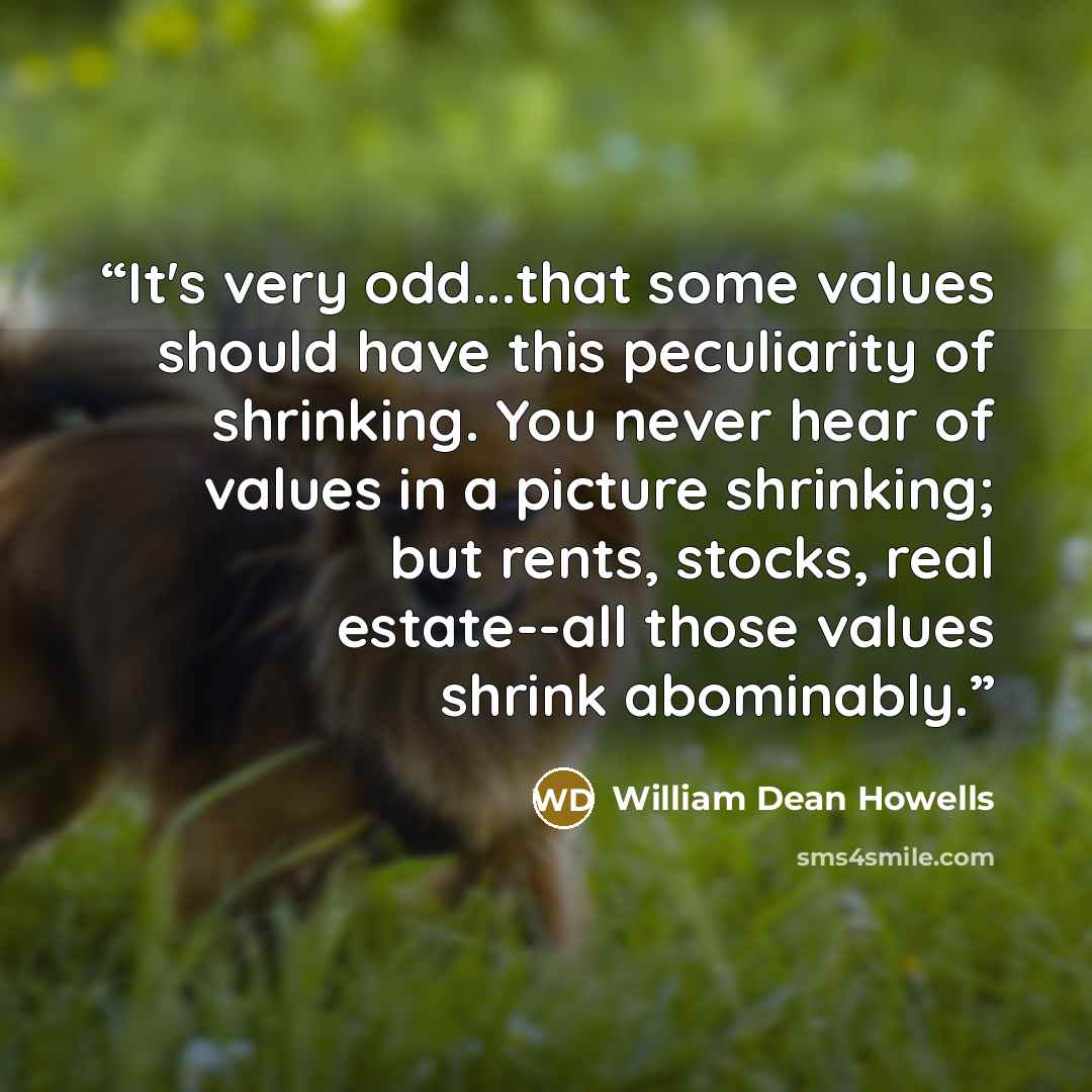“It's very odd...that some values should have this peculiarity of shrinking. You never hear of values in a picture shrinking; but rents, stocks, real estate--all those values shrink abominably.” quote by William Dean Howells