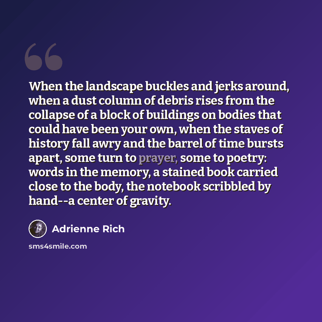 “When the landscape buckles and jerks around, when a dust column of debris rises from the collapse of a block of buildings on bodies that could have been your own, when the staves of history fall awry and the barrel of time bursts apart, some turn to prayer, some to poetry: words in the memory, a…” quote by Adrienne Rich