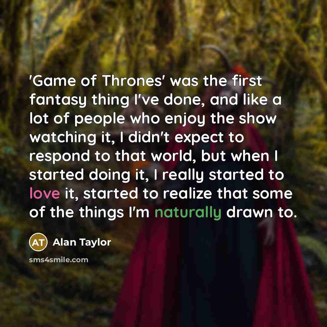 “'Game of Thrones' was the first fantasy thing I've done, and like a lot of people who enjoy the show watching it, I didn't expect to respond to that world, but when I started doing it, I really started to love it, started to realize that some of the things I'm naturally drawn to.” quote by Alan Taylor