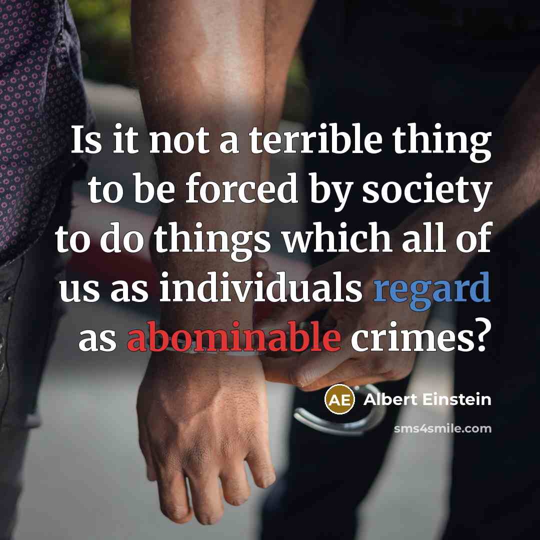 “Is it not a terrible thing to be forced by society to do things which all of us as individuals regard as abominable crimes?” quote by Albert Einstein