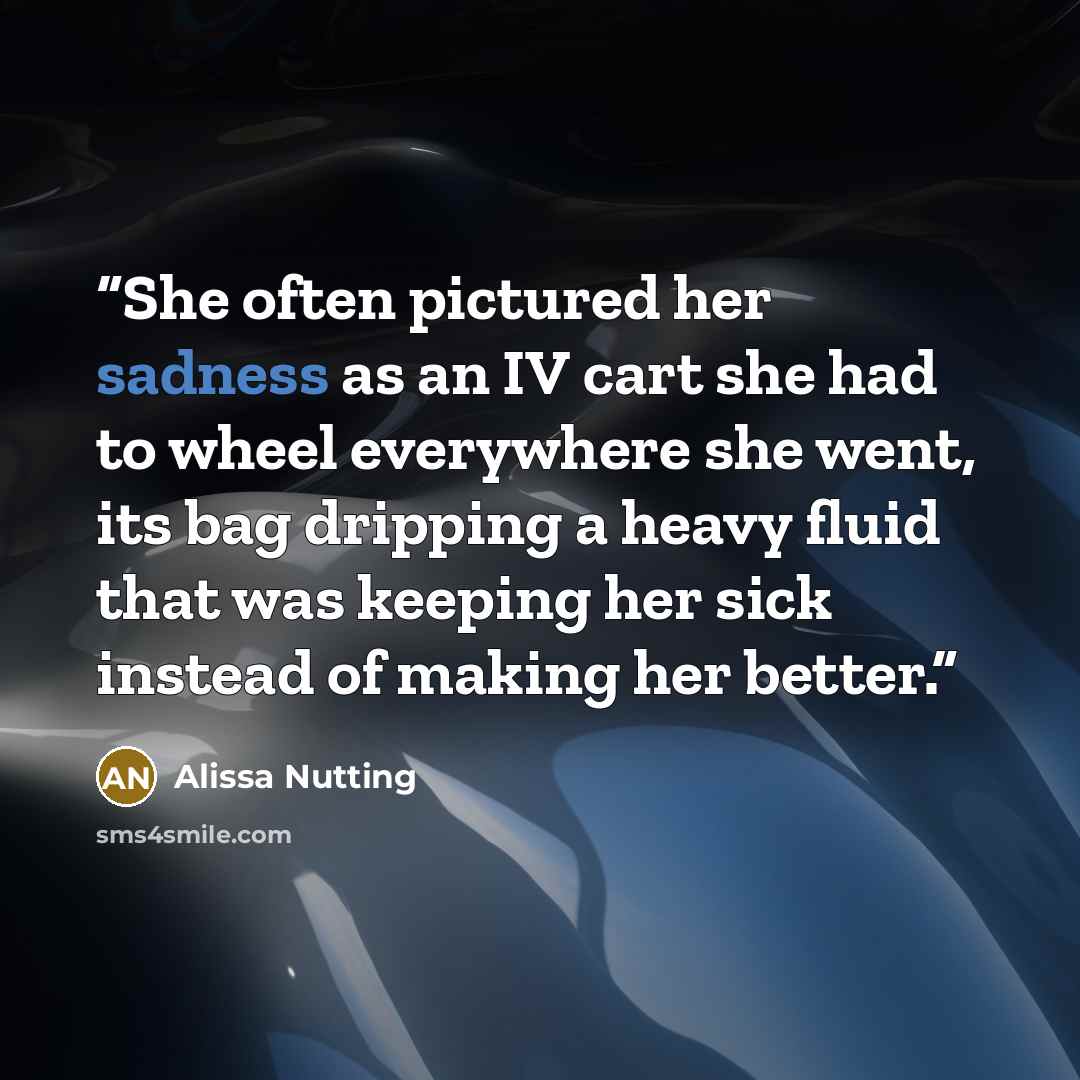 “She often pictured her sadness as an IV cart she had to wheel everywhere she went, its bag dripping a heavy fluid that was keeping her sick instead of making her better.” quote by Alissa Nutting