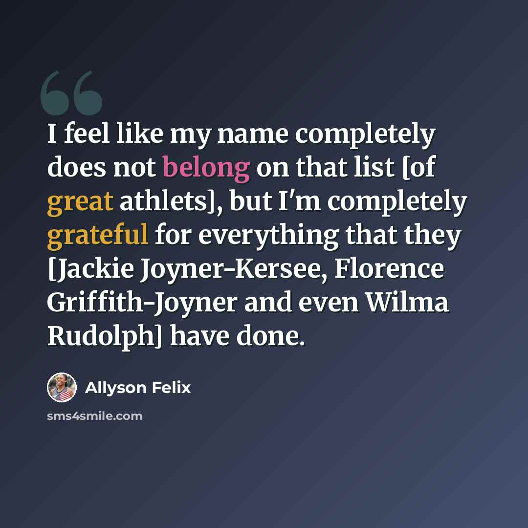 “I feel like my name completely does not belong on that list [of great athlets], but I'm completely grateful for everything that they [Jackie Joyner-Kersee, Florence Griffith-Joyner and even Wilma Rudolph] have done.” quote by Allyson Felix