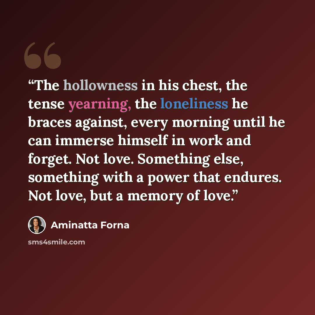 “The hollowness in his chest, the tense yearning, the loneliness he braces against, every morning until he can immerse himself in work and forget. Not love. Something else, something with a power that endures. Not love, but a memory of love.” quote by Aminatta Forna