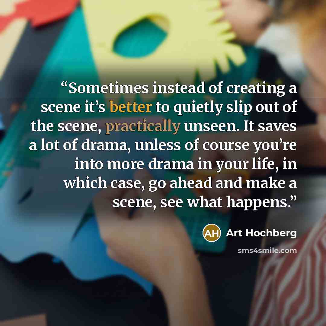 “Sometimes instead of creating a scene it’s better to quietly slip out of the scene, practically unseen. It saves a lot of drama, unless of course you’re into more drama in your life, in which case, go ahead and make a scene, see what happens.” quote by Art Hochberg