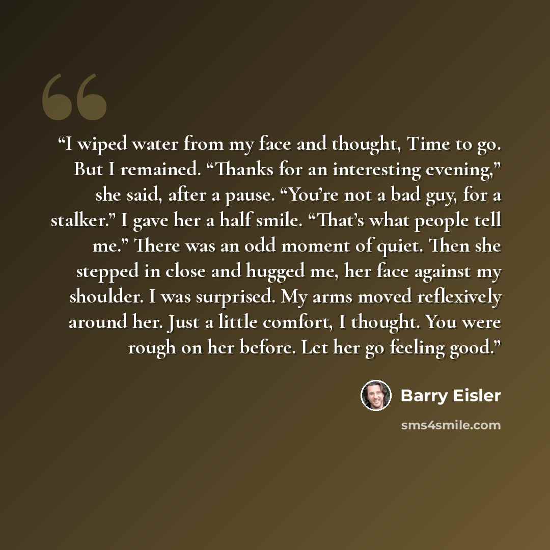 “I wiped water from my face and thought, Time to go. But I remained. “Thanks for an interesting evening,” she said, after a pause. “You’re not a bad guy, for a stalker.” I gave her a half smile. “That’s what people tell me.” There was an odd moment of quiet. Then she stepped in close and hugged me…” quote by Barry Eisler