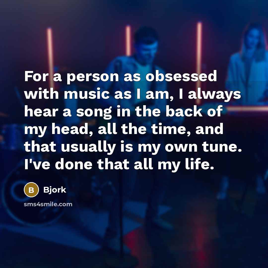“For a person as obsessed with music as I am, I always hear a song in the back of my head, all the time, and that usually is my own tune. I've done that all my life.” quote by Bjork