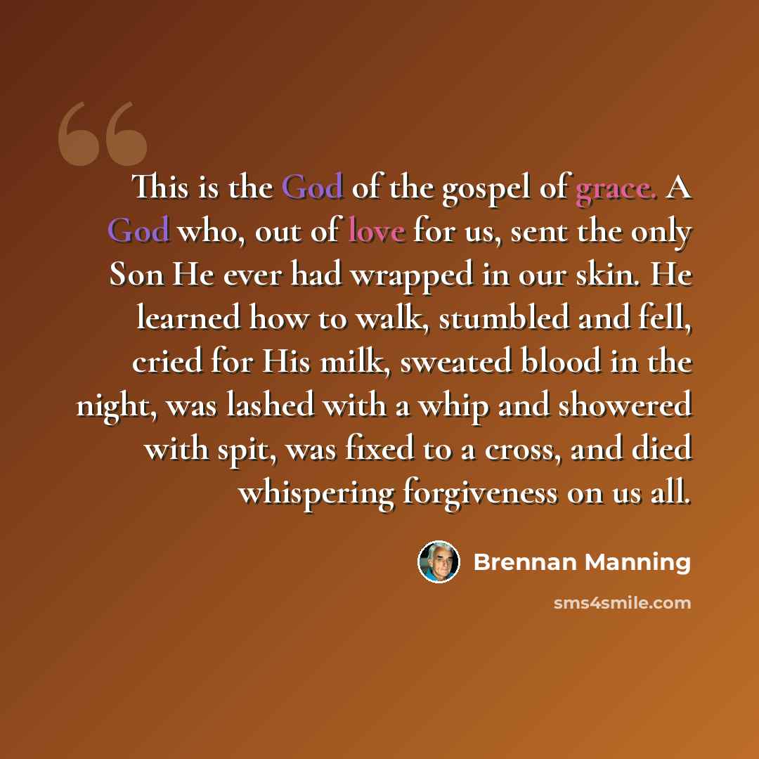 “This is the God of the gospel of grace. A God who, out of love for us, sent the only Son He ever had wrapped in our skin. He learned how to walk, stumbled and fell, cried for His milk, sweated blood in the night, was lashed with a whip and showered with spit, was fixed to a cross, and died…” quote by Brennan Manning