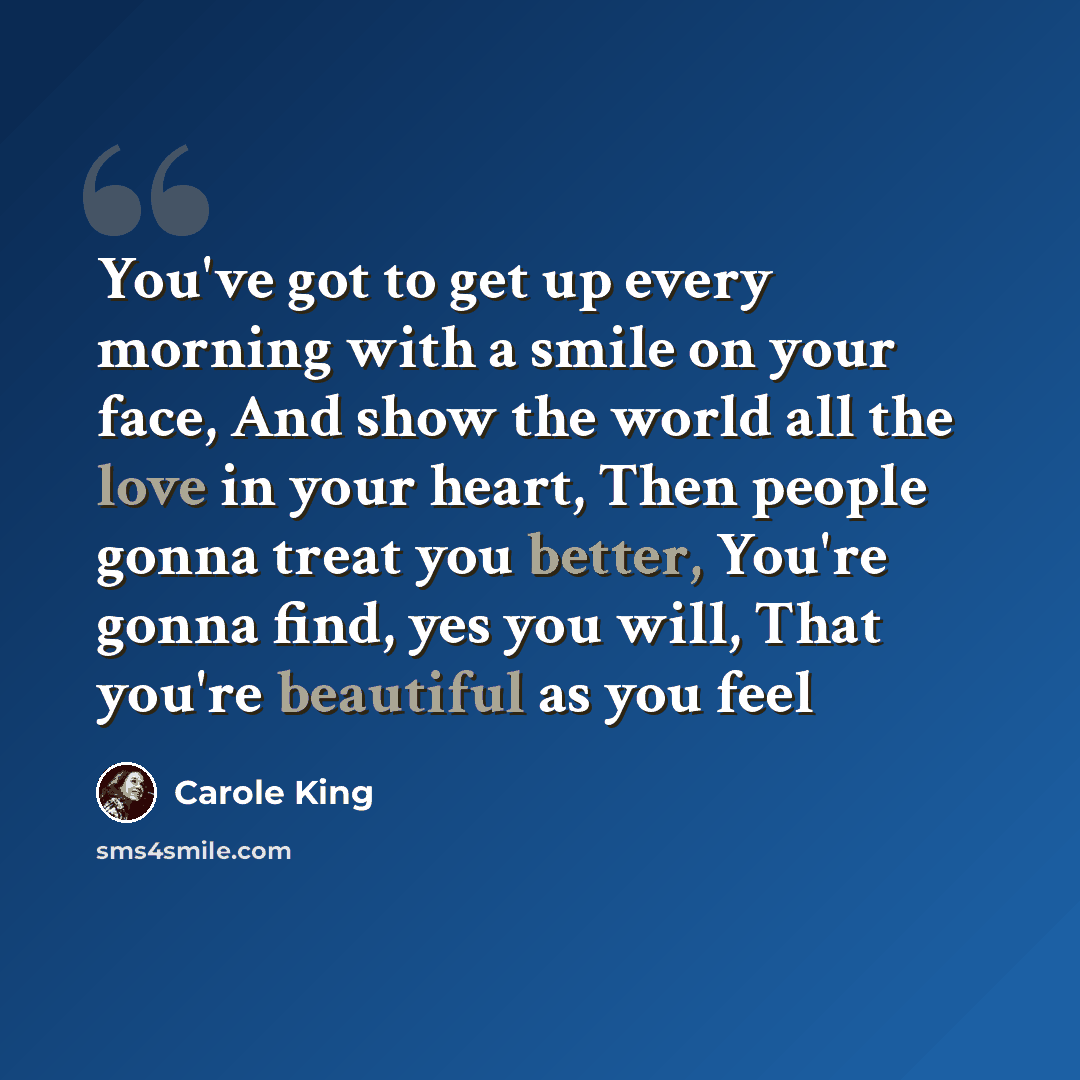 “You've got to get up every morning with a smile on your face, And show the world all the love in your heart, Then people gonna treat you better, You're gonna find, yes you will, That you're beautiful as you feel” quote by Carole King