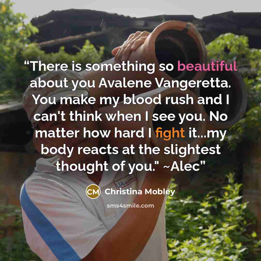 “There is something so beautiful about you Avalene Vangeretta. You make my blood rush and I can't think when I see you. No matter how hard I fight it...my body reacts at the slightest thought of you." ~Alec” quote by Christina Mobley