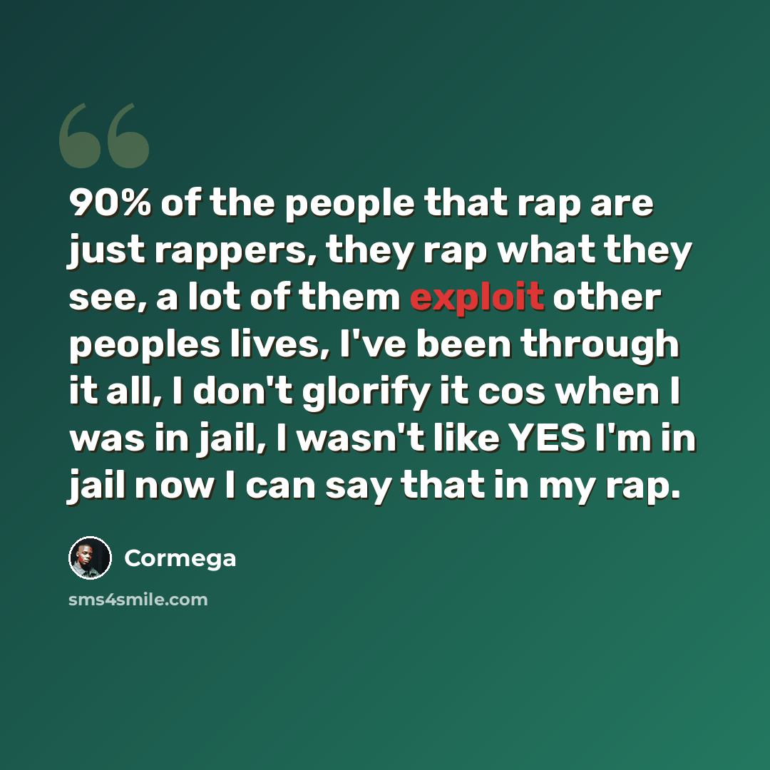 “90% of the people that rap are just rappers, they rap what they see, a lot of them exploit other peoples lives, I've been through it all, I don't glorify it cos when I was in jail, I wasn't like YES I'm in jail now I can say that in my rap.” quote by Cormega