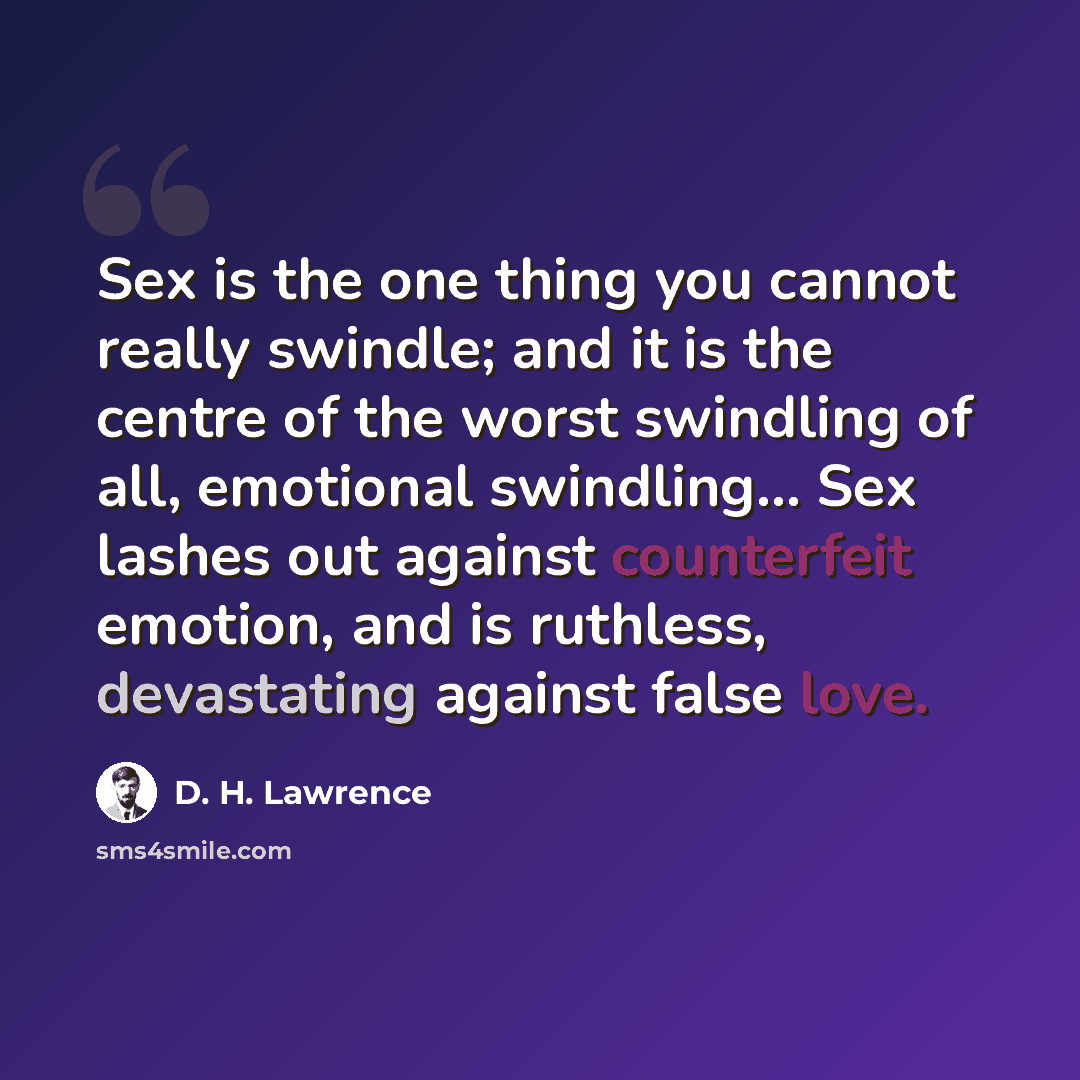 “Sex is the one thing you cannot really swindle; and it is the centre of the worst swindling of all, emotional swindling… Sex lashes out against counterfeit emotion, and is ruthless, devastating against false love.” quote by D. H. Lawrence