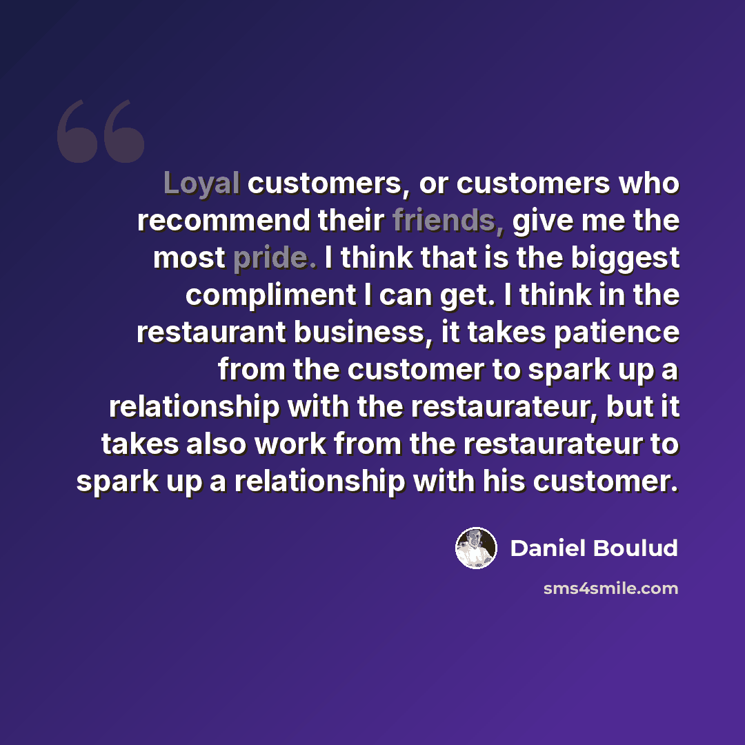 “Loyal customers, or customers who recommend their friends, give me the most pride. I think that is the biggest compliment I can get. I think in the restaurant business, it takes patience from the customer to spark up a relationship with the restaurateur, but it takes also work from the…” quote by Daniel Boulud