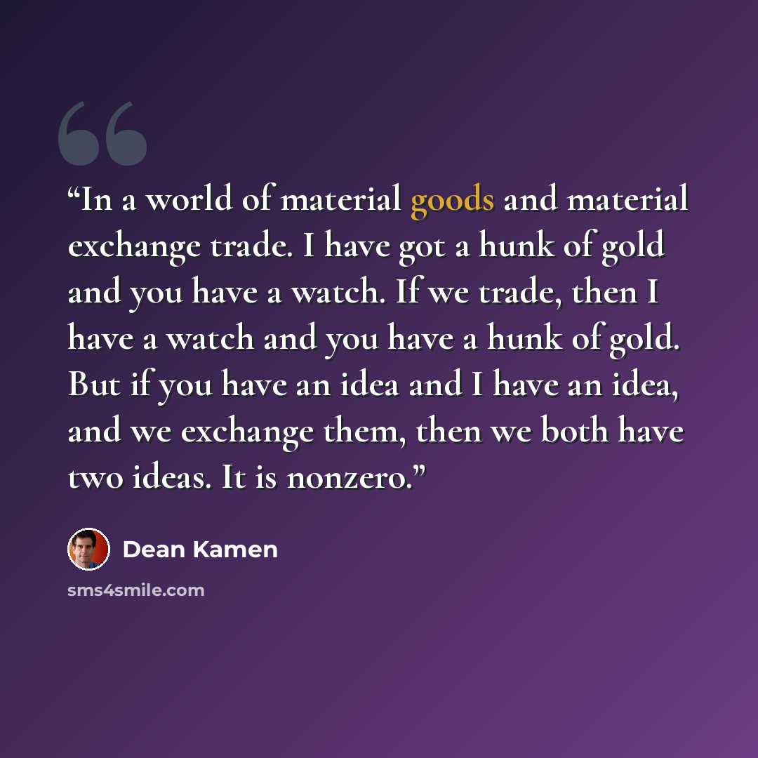 “In a world of material goods and material exchange trade. I have got a hunk of gold and you have a watch. If we trade, then I have a watch and you have a hunk of gold. But if you have an idea and I have an idea, and we exchange them, then we both have two ideas. It is nonzero.” quote by Dean Kamen