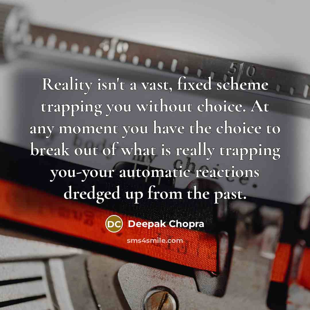 “Reality isn't a vast, fixed scheme trapping you without choice. At any moment you have the choice to break out of what is really trapping you-your automatic reactions dredged up from the past.” quote by Deepak Chopra