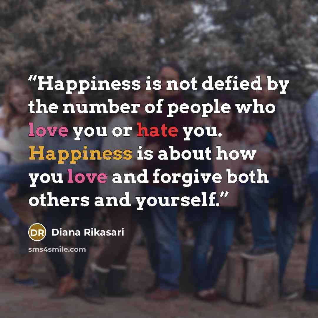 “Happiness is not defied by the number of people who love you or hate you. Happiness is about how you love and forgive both others and yourself.” quote by Diana Rikasari