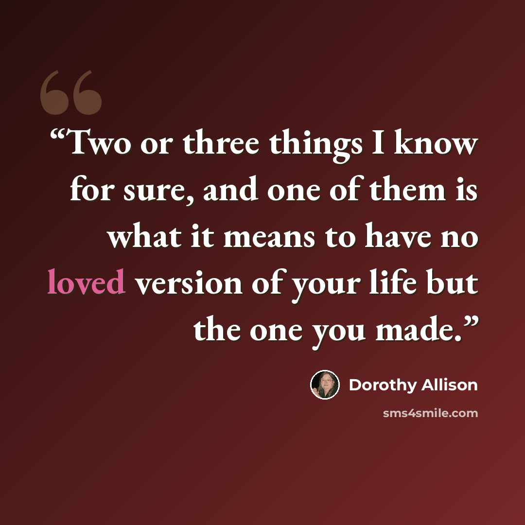 “Two or three things I know for sure, and one of them is what it means to have no loved version of your life but the one you made.” quote by Dorothy Allison