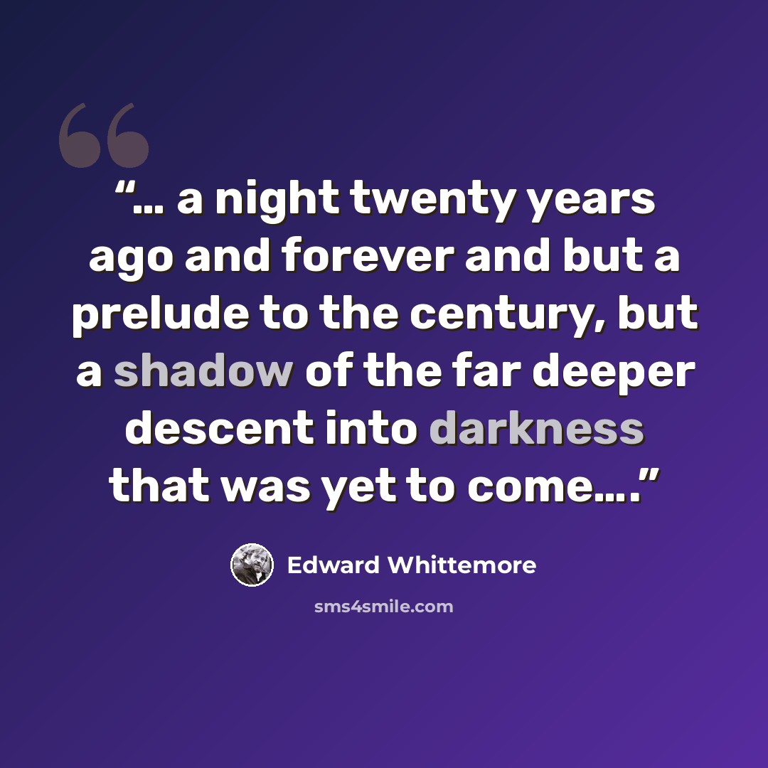 “… a night twenty years ago and forever and but a prelude to the century, but a shadow of the far deeper descent into darkness that was yet to come….” quote by Edward Whittemore