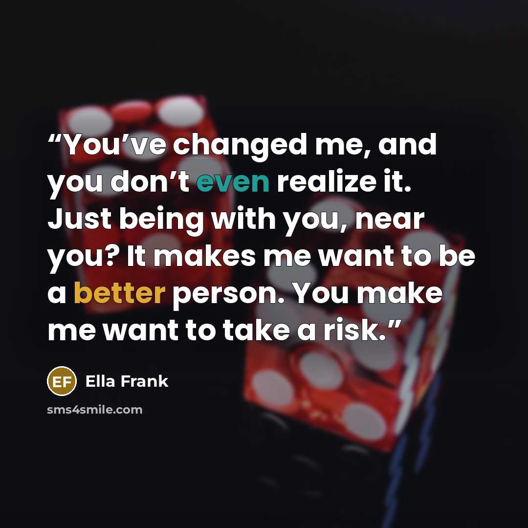 “You’ve changed me, and you don’t even realize it. Just being with you, near you? It makes me want to be a better person. You make me want to take a risk.” quote by Ella Frank