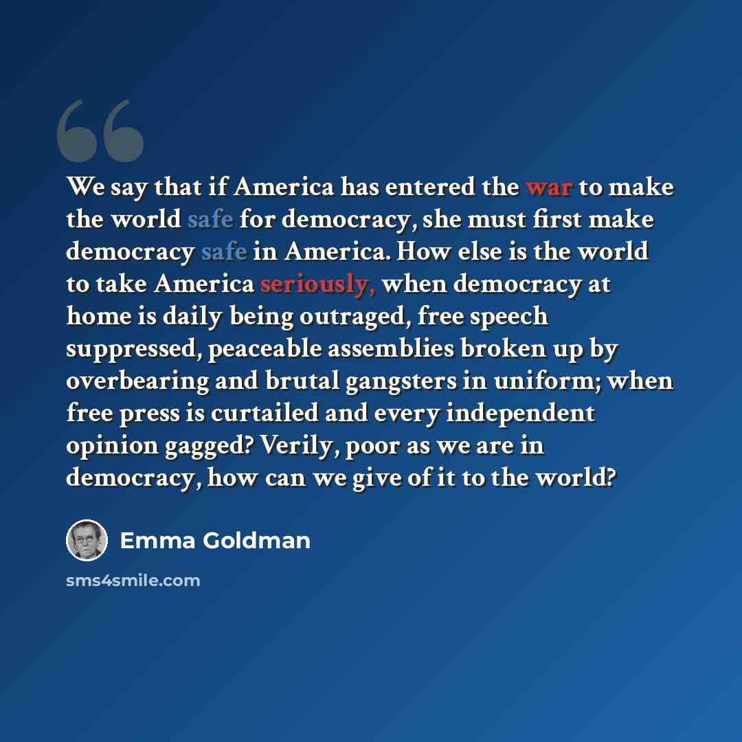 “We say that if America has entered the war to make the world safe for democracy, she must first make democracy safe in America. How else is the world to take America seriously, when democracy at home is daily being outraged, free speech suppressed, peaceable assemblies broken up by overbearing and…” quote by Emma Goldman