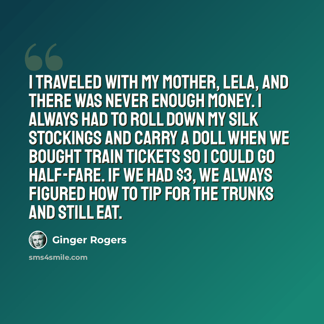 “I traveled with my mother, Lela, and there was never enough money. I always had to roll down my silk stockings and carry a doll when we bought train tickets so I could go half-fare. If we had $3, we always figured how to tip for the trunks and still eat.” quote by Ginger Rogers