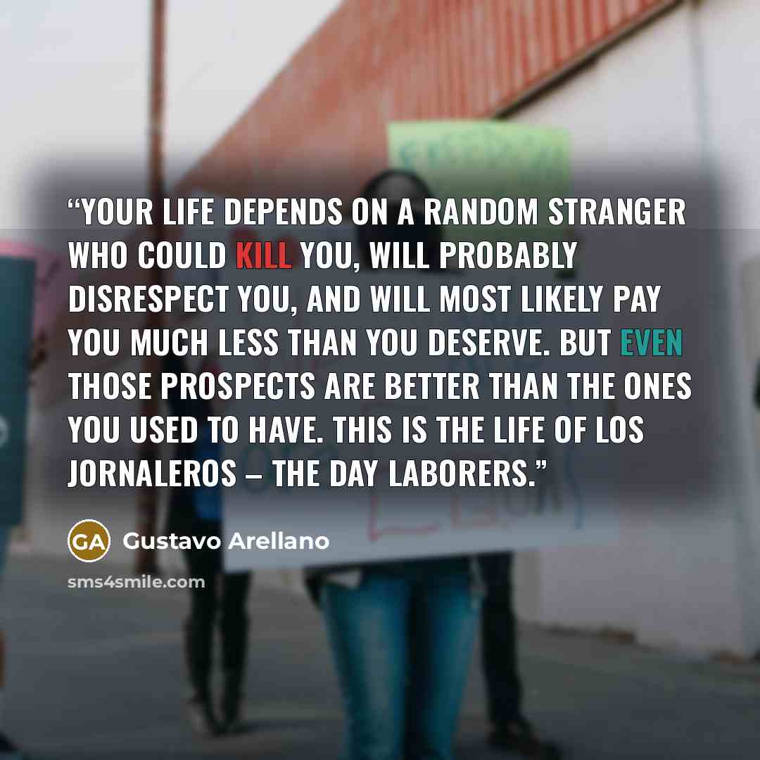 “Your life depends on a random stranger who could kill you, will probably disrespect you, and will most likely pay you much less than you deserve. But even those prospects are better than the ones you used to have. This is the life of los jornaleros – the day laborers.” quote by Gustavo Arellano