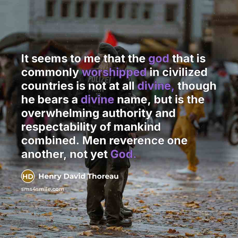 “It seems to me that the god that is commonly worshipped in civilized countries is not at all divine, though he bears a divine name, but is the overwhelming authority and respectability of mankind combined. Men reverence one another, not yet God.” quote by Henry David Thoreau