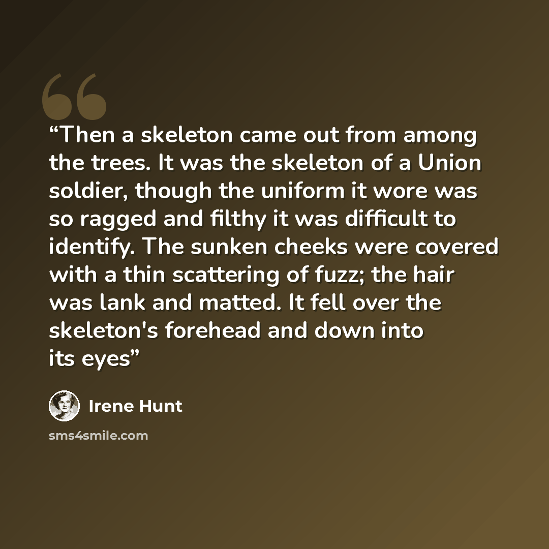 “Then a skeleton came out from among the trees. It was the skeleton of a Union soldier, though the uniform it wore was so ragged and filthy it was difficult to identify. The sunken cheeks were covered with a thin scattering of fuzz; the hair was lank and matted. It fell over the skeleton's forehead…” quote by Irene Hunt