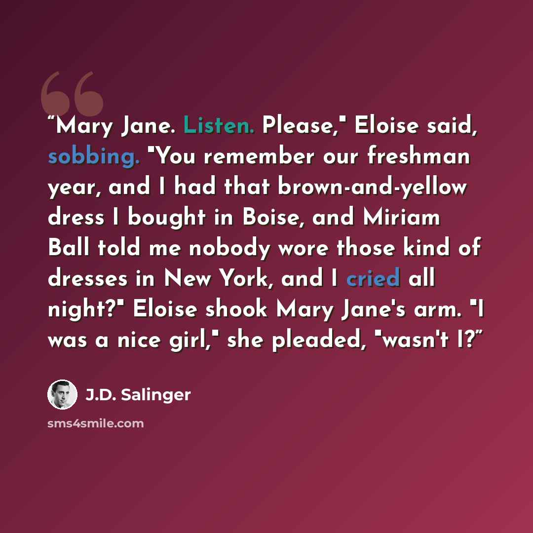 “Mary Jane. Listen. Please," Eloise said, sobbing. "You remember our freshman year, and I had that brown-and-yellow dress I bought in Boise, and Miriam Ball told me nobody wore those kind of dresses in New York, and I cried all night?" Eloise shook Mary Jane's arm. "I was a nice girl," she pleaded…” quote by J.D. Salinger