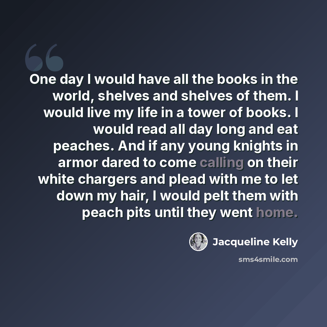 “One day I would have all the books in the world, shelves and shelves of them. I would live my life in a tower of books. I would read all day long and eat peaches. And if any young knights in armor dared to come calling on their white chargers and plead with me to let down my hair, I would pelt…” quote by Jacqueline Kelly
