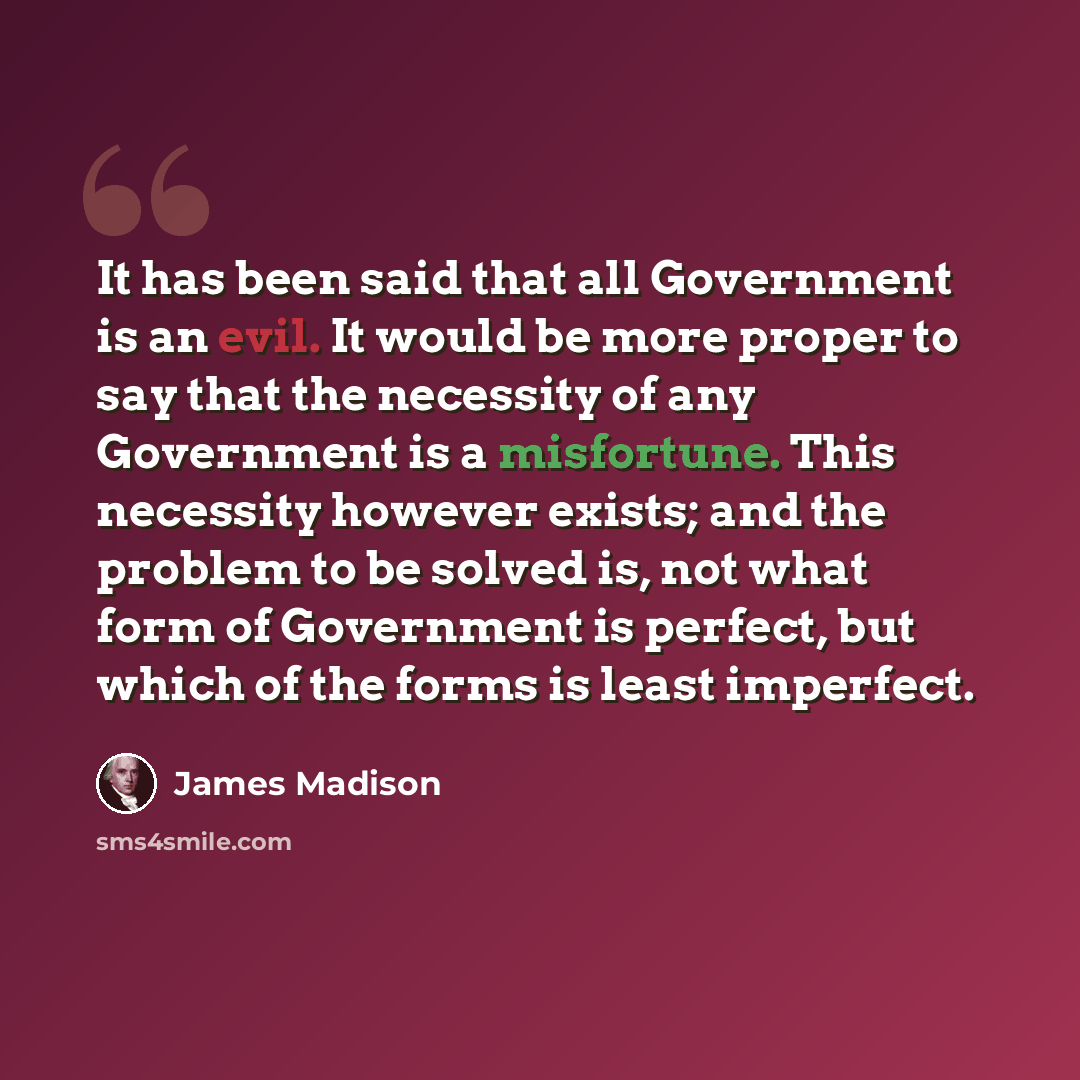 “It has been said that all Government is an evil. It would be more proper to say that the necessity of any Government is a misfortune. This necessity however exists; and the problem to be solved is, not what form of Government is perfect, but which of the forms is least imperfect.” quote by James Madison