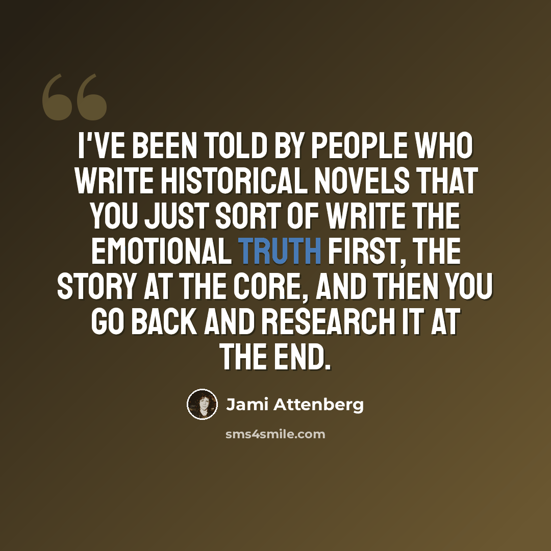 “I've been told by people who write historical novels that you just sort of write the emotional truth first, the story at the core, and then you go back and research it at the end.” quote by Jami Attenberg