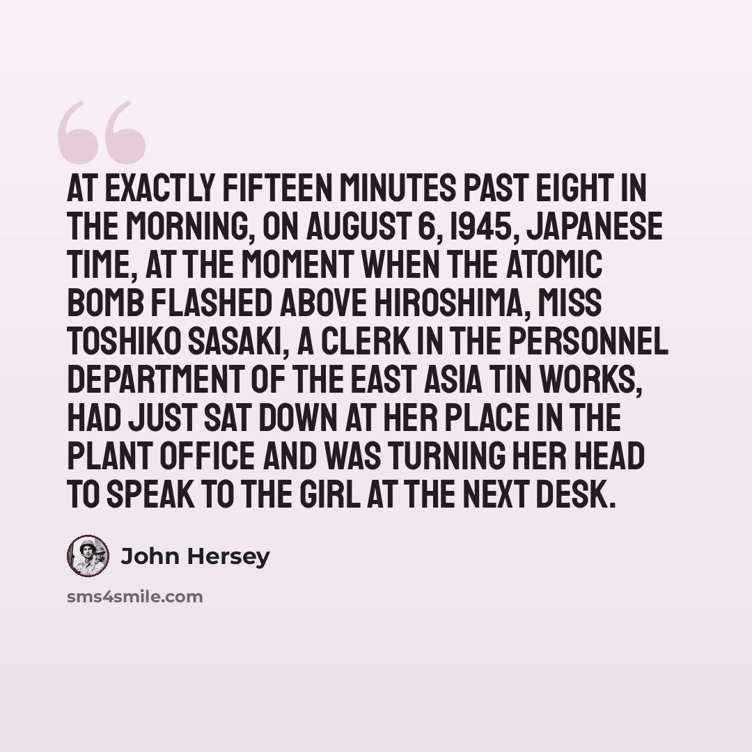 “At exactly fifteen minutes past eight in the morning, on August 6, 1945, Japanese time, at the moment when the atomic bomb flashed above Hiroshima, Miss Toshiko Sasaki, a clerk in the personnel department of the East Asia Tin Works, had just sat down at her place in the plant office and was…” quote by John Hersey