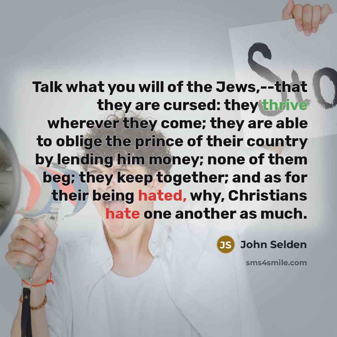 “Talk what you will of the Jews,--that they are cursed: they thrive wherever they come; they are able to oblige the prince of their country by lending him money; none of them beg; they keep together; and as for their being hated, why, Christians hate one another as much.” quote by John Selden