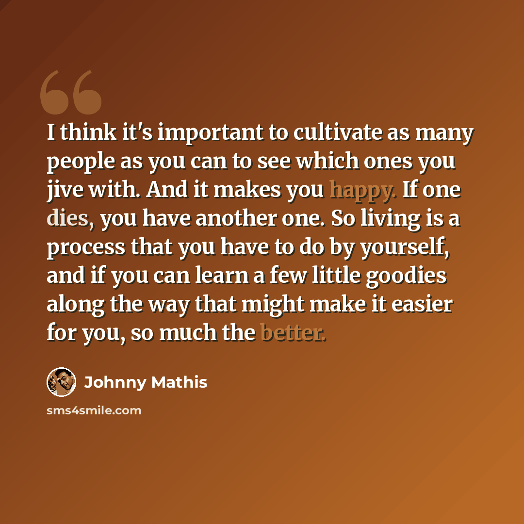 “I think it's important to cultivate as many people as you can to see which ones you jive with. And it makes you happy. If one dies, you have another one. So living is a process that you have to do by yourself, and if you can learn a few little goodies along the way that might make it easier for…” quote by Johnny Mathis