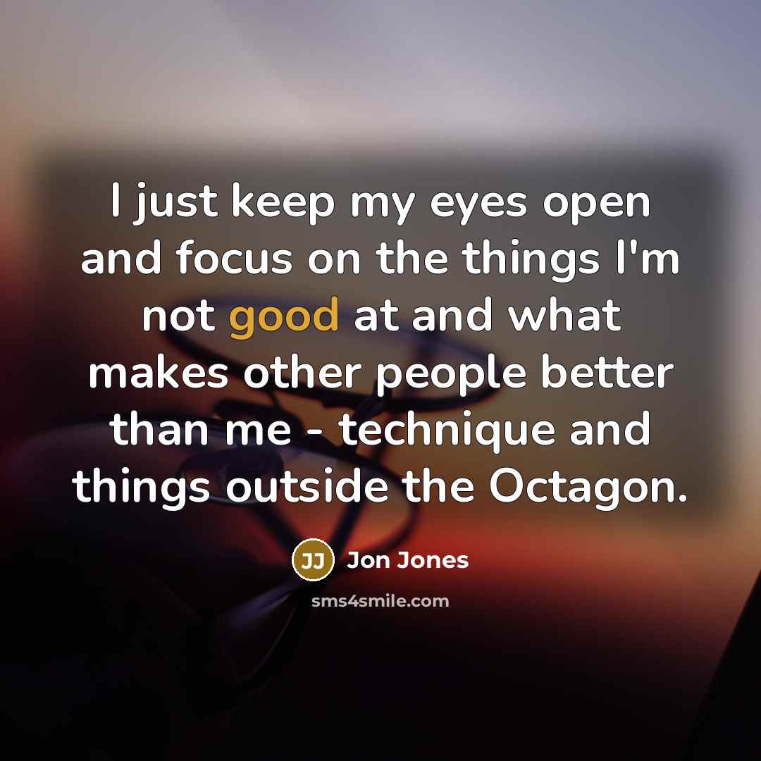 “I just keep my eyes open and focus on the things I'm not good at and what makes other people better than me - technique and things outside the Octagon.” quote by Jon Jones