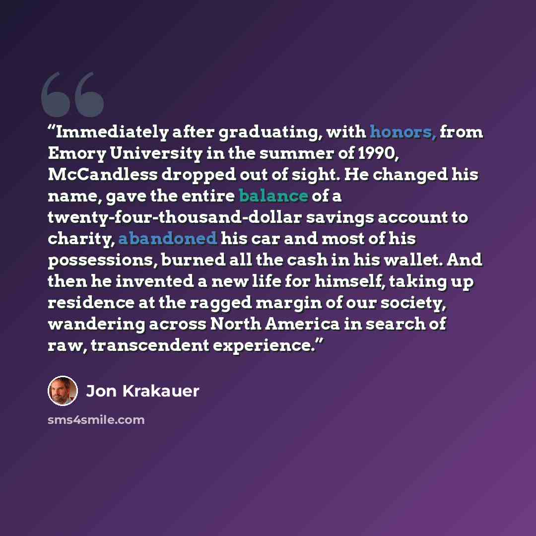 “Immediately after graduating, with honors, from Emory University in the summer of 1990, McCandless dropped out of sight. He changed his name, gave the entire balance of a twenty-four-thousand-dollar savings account to charity, abandoned his car and most of his possessions, burned all the cash in…” quote by Jon Krakauer