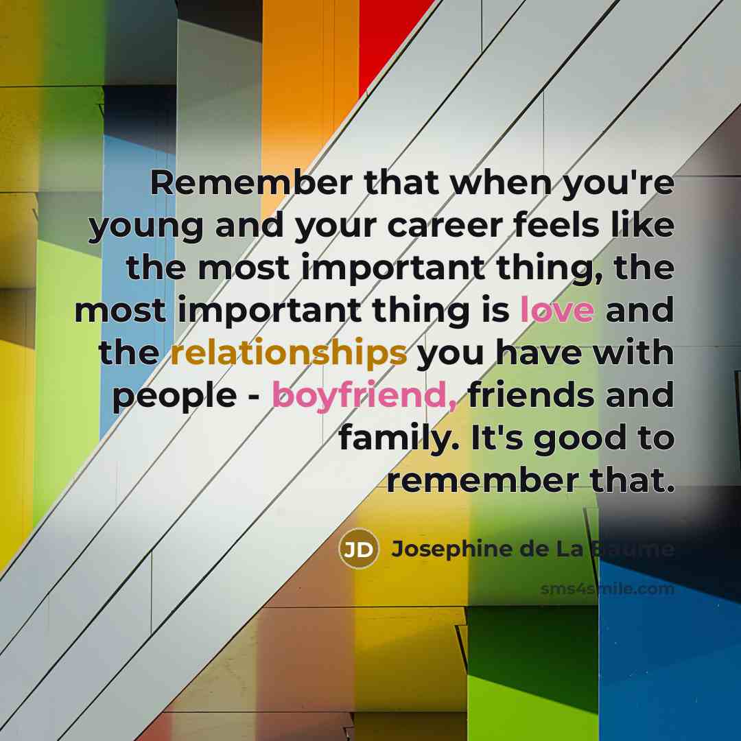 “Remember that when you're young and your career feels like the most important thing, the most important thing is love and the relationships you have with people - boyfriend, friends and family. It's good to remember that.” quote by Josephine de La Baume