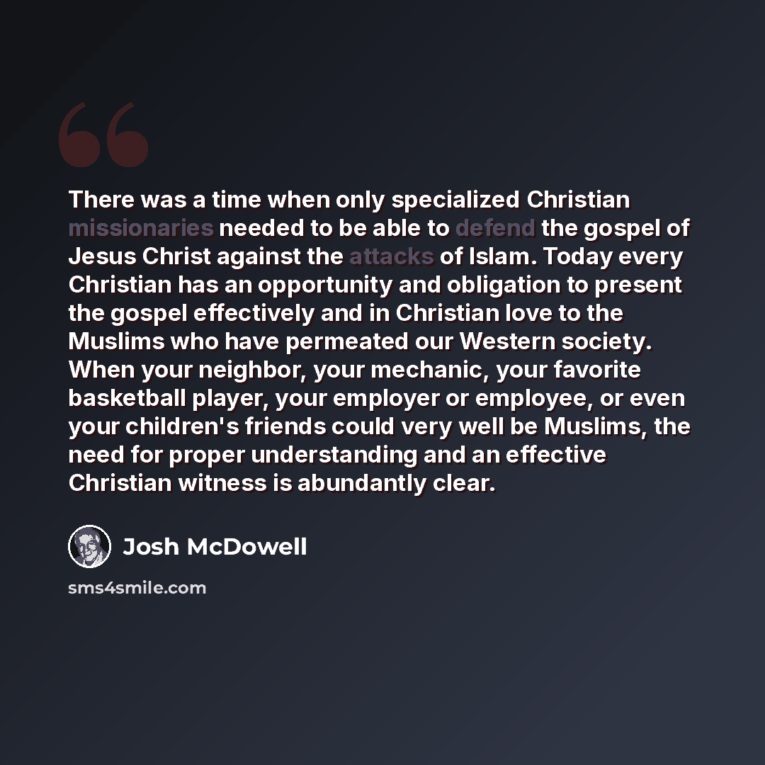 “There was a time when only specialized Christian missionaries needed to be able to defend the gospel of Jesus Christ against the attacks of Islam. Today every Christian has an opportunity and obligation to present the gospel effectively and in Christian love to the Muslims who have permeated our…” quote by Josh McDowell