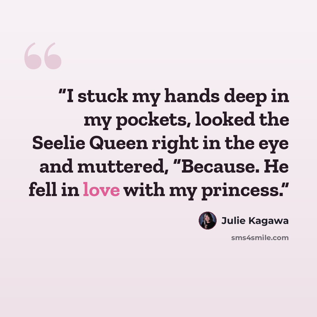 “I stuck my hands deep in my pockets, looked the Seelie Queen right in the eye and muttered, “Because. He fell in love with my princess.” quote by Julie Kagawa