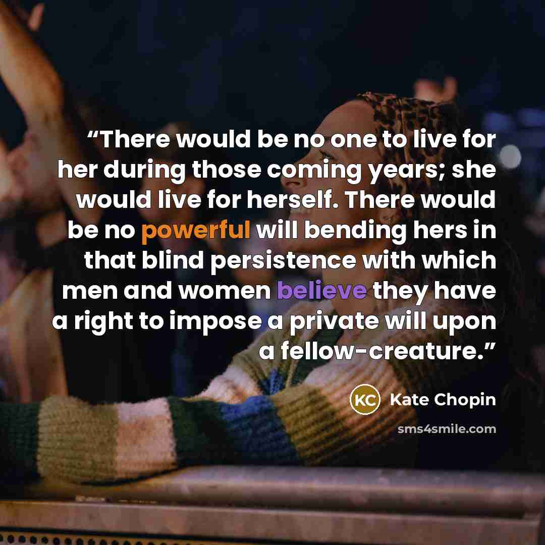 “There would be no one to live for her during those coming years; she would live for herself. There would be no powerful will bending hers in that blind persistence with which men and women believe they have a right to impose a private will upon a fellow-creature.” quote by Kate Chopin