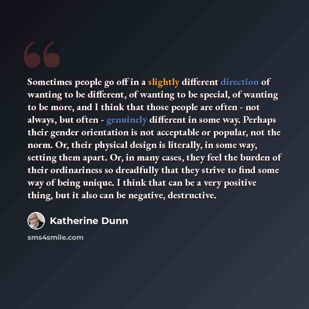 “Sometimes people go off in a slightly different direction of wanting to be different, of wanting to be special, of wanting to be more, and I think that those people are often - not always, but often - genuinely different in some way. Perhaps their gender orientation is not acceptable or popular…” quote by Katherine Dunn