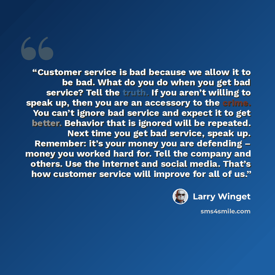 “Customer service is bad because we allow it to be bad. What do you do when you get bad service? Tell the truth. If you aren’t willing to speak up, then you are an accessory to the crime. You can’t ignore bad service and expect it to get better. Behavior that is ignored will be repeated. Next time…” quote by Larry Winget