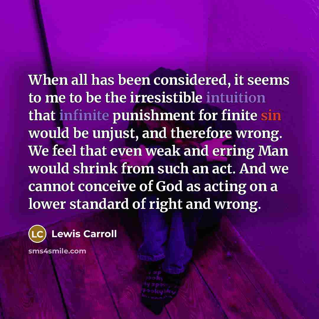 “When all has been considered, it seems to me to be the irresistible intuition that infinite punishment for finite sin would be unjust, and therefore wrong. We feel that even weak and erring Man would shrink from such an act. And we cannot conceive of God as acting on a lower standard of right and…” quote by Lewis Carroll