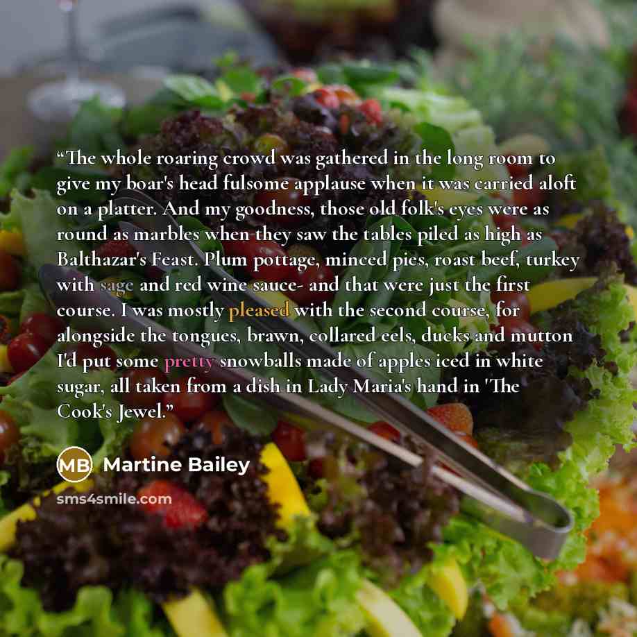 “The whole roaring crowd was gathered in the long room to give my boar's head fulsome applause when it was carried aloft on a platter. And my goodness, those old folk's eyes were as round as marbles when they saw the tables piled as high as Balthazar's Feast. Plum pottage, minced pies, roast beef…” quote by Martine Bailey