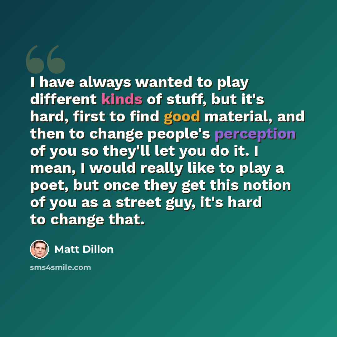 “I have always wanted to play different kinds of stuff, but it's hard, first to find good material, and then to change people's perception of you so they'll let you do it. I mean, I would really like to play a poet, but once they get this notion of you as a street guy, it's hard to change that.” quote by Matt Dillon