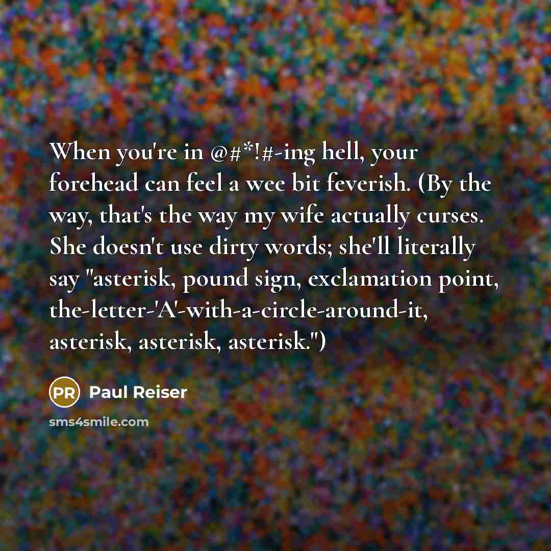 “When you're in @#*!#-ing hell, your forehead can feel a wee bit feverish. (By the way, that's the way my wife actually curses. She doesn't use dirty words; she'll literally say "asterisk, pound sign, exclamation point, the-letter-'A'-with-a-circle-around-it, asterisk, asterisk, asterisk.")” quote by Paul Reiser